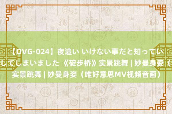 【OVG-024】夜這い いけない事だと知っていたけど生中出しまで許してしまいました 《碇步桥》实景跳舞 | 妙曼身姿（唯好意思MV视频音画）