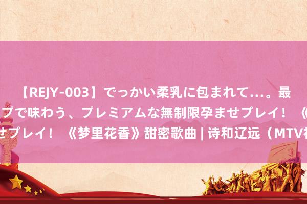 【REJY-003】でっかい柔乳に包まれて…。最高級ヌルヌル中出しソープで味わう、プレミアムな無制限孕ませプレイ！ 《梦里花香》甜密歌曲 | 诗和辽远（MTV视频音画 ）