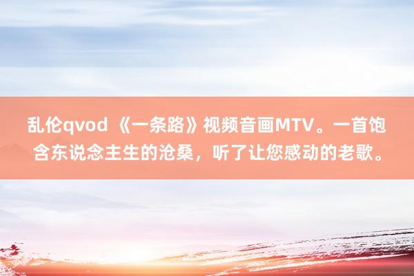 乱伦qvod 《一条路》视频音画MTV。一首饱含东说念主生的沧桑，听了让您感动的老歌。