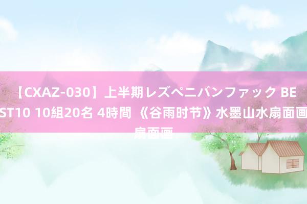 【CXAZ-030】上半期レズペニバンファック BEST10 10組20名 4時間 《谷雨时节》水墨山水扇面画