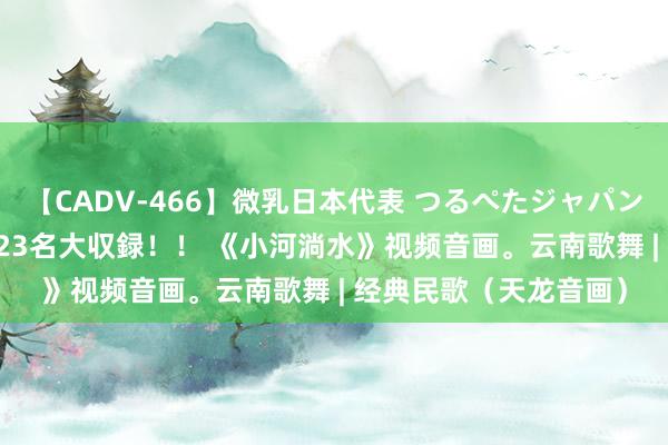 【CADV-466】微乳日本代表 つるぺたジャパン 8時間 最終メンバー23名大収録！！ 《小河淌水》视频音画。云南歌舞 | 经典民歌（天龙音画）