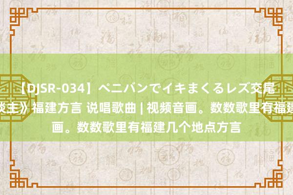 【DJSR-034】ペニバンでイキまくるレズ交尾 2 《福泽超东谈主》福建方言 说唱歌曲 | 视频音画。数数歌里有福建几个地点方言