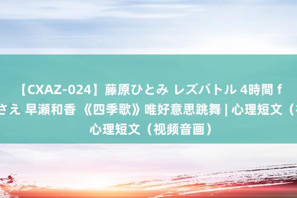 【CXAZ-024】藤原ひとみ レズバトル 4時間 feat.愛原さえ 早瀬和香 《四季歌》唯好意思跳舞 | 心理短文（视频音画）