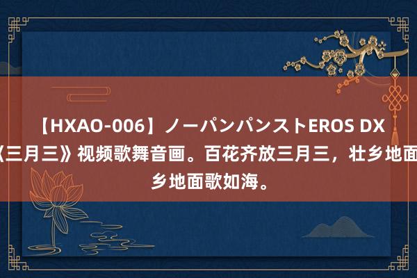 【HXAO-006】ノーパンパンストEROS DX4時間 《三月三》视频歌舞音画。百花齐放三月三，壮乡地面歌如海。