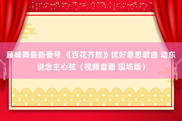 藤崎舞最新番号 《百花齐放》优好意思歌曲 动东说念主心弦（视频音画 现场版）