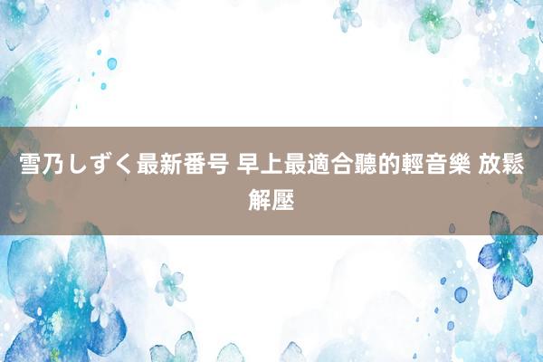 雪乃しずく最新番号 早上最適合聽的輕音樂 放鬆解壓