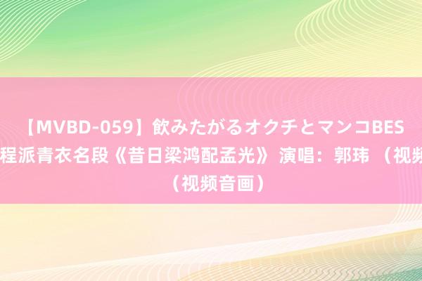 【MVBD-059】飲みたがるオクチとマンコBEST（） 程派青衣名段《昔日梁鸿配孟光》 演唱：郭玮 （视频音画）