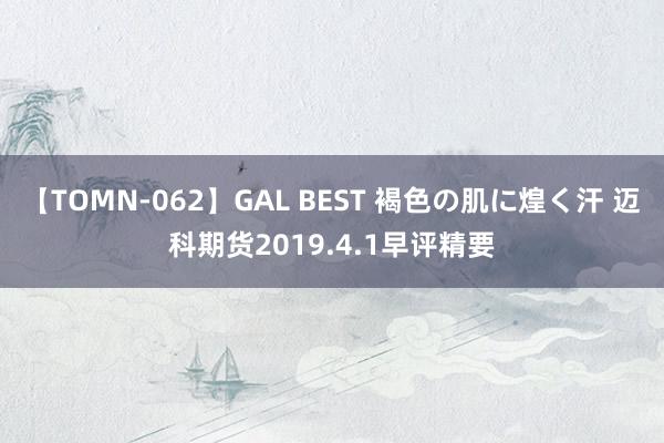 【TOMN-062】GAL BEST 褐色の肌に煌く汗 迈科期货2019.4.1早评精要