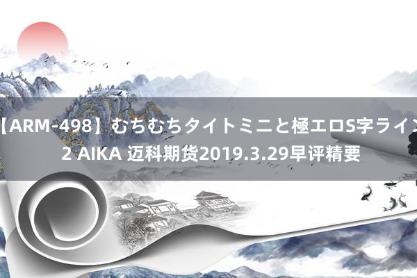 【ARM-498】むちむちタイトミニと極エロS字ライン 2 AIKA 迈科期货2019.3.29早评精要