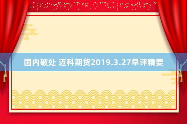 国内破处 迈科期货2019.3.27早评精要