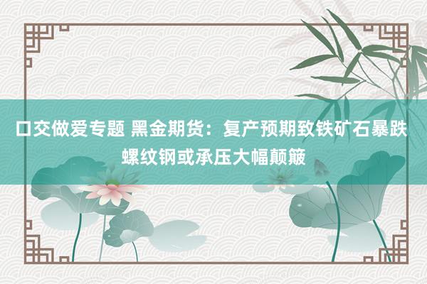 口交做爱专题 黑金期货：复产预期致铁矿石暴跌 螺纹钢或承压大幅颠簸