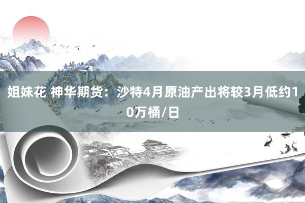 姐妹花 神华期货：沙特4月原油产出将较3月低约10万桶/日