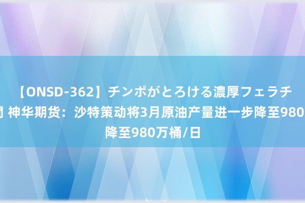 【ONSD-362】チンポがとろける濃厚フェラチオ4時間 神华期货：沙特策动将3月原油产量进一步降至980万桶/日