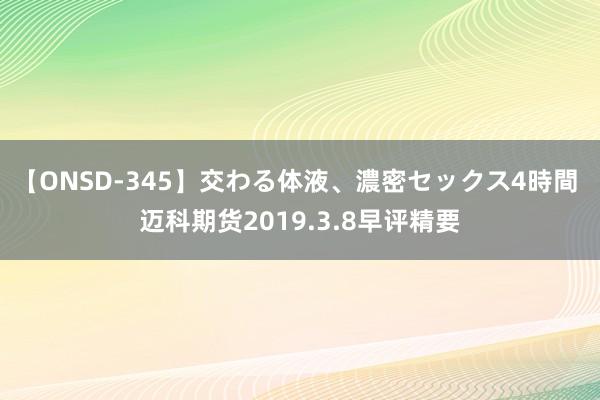 【ONSD-345】交わる体液、濃密セックス4時間 迈科期货2019.3.8早评精要