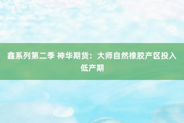 鑫系列第二季 神华期货：大师自然橡胶产区投入低产期