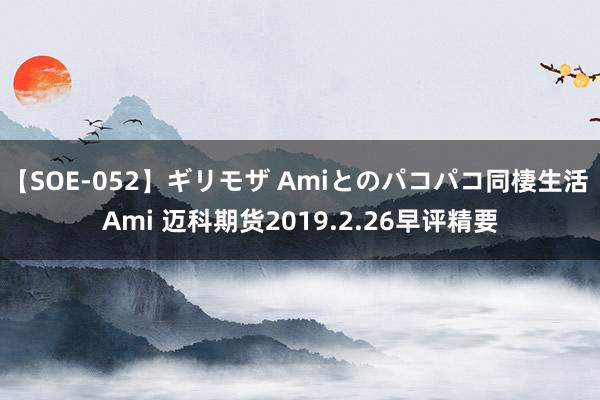 【SOE-052】ギリモザ Amiとのパコパコ同棲生活 Ami 迈科期货2019.2.26早评精要