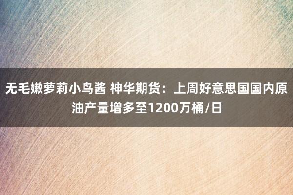 无毛嫩萝莉小鸟酱 神华期货：上周好意思国国内原油产量增多至1200万桶/日