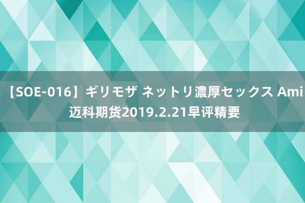 【SOE-016】ギリモザ ネットリ濃厚セックス Ami 迈科期货2019.2.21早评精要