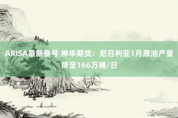 ARISA最新番号 神华期货：尼日利亚1月原油产量降至166万桶/日