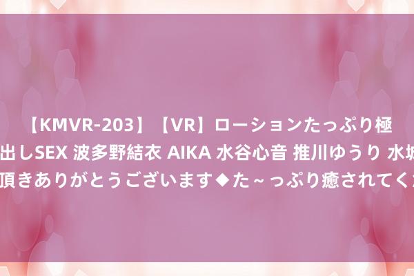 【KMVR-203】【VR】ローションたっぷり極上5人ソープ嬢と中出しSEX 波多野結衣 AIKA 水谷心音 推川ゆうり 水城奈緒 ～本日は御指名頂きありがとうございます◆た～っぷり癒されてくださいね◆～ 许多温雅乐说念L60的齐是被可换电的补能形状所蛊惑，调研数据为69.1