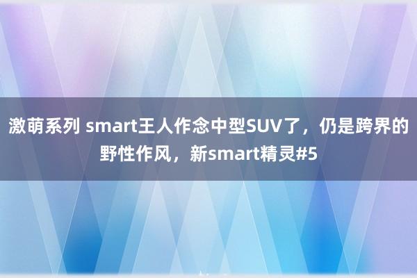 激萌系列 smart王人作念中型SUV了，仍是跨界的野性作风，新smart精灵#5