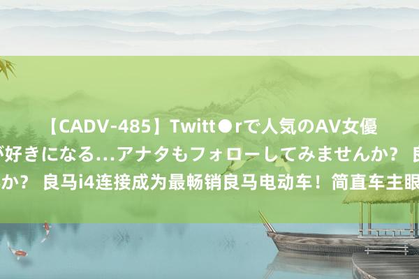 【CADV-485】Twitt●rで人気のAV女優 SNSでますますAV女優が好きになる…アナタもフォローしてみませんか？ 良马i4连接成为最畅销良马电动车！简直车主眼里的TA是否果真好？