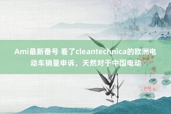 Ami最新番号 看了cleantechnica的欧洲电动车销量申诉，天然对于中国电动