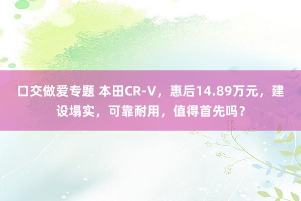 口交做爱专题 本田CR-V，惠后14.89万元，建设塌实，可靠耐用，值得首先吗？