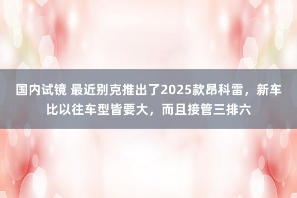 国内试镜 最近别克推出了2025款昂科雷，新车比以往车型皆要大，而且接管三排六