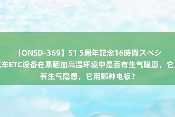 【ONSD-369】S1 5周年記念16時間スペシャル RED 汽车ETC设备在暴晒加高温环境中是否有生气隐患，它用哪种电板？