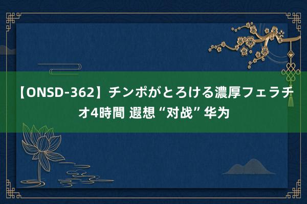 【ONSD-362】チンポがとろける濃厚フェラチオ4時間 遐想“对战”华为