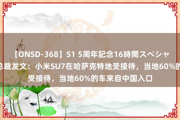 【ONSD-368】S1 5周年記念16時間スペシャル WHITE 小米总裁发文：小米SU7在哈萨克特地受接待，当地60%的车来自中国入口