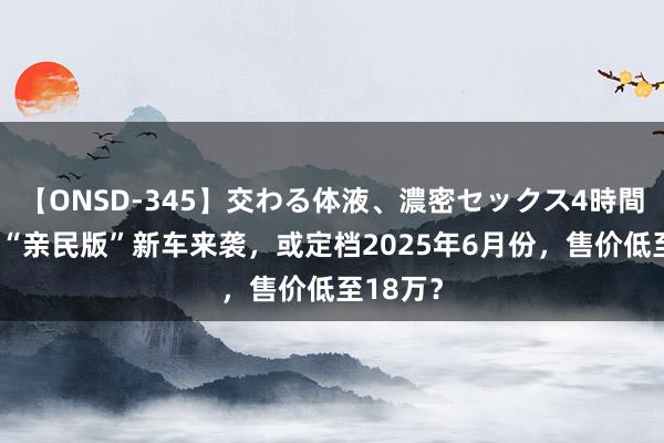 【ONSD-345】交わる体液、濃密セックス4時間 特斯拉“亲民版”新车来袭，或定档2025年6月份，售价低至18万？