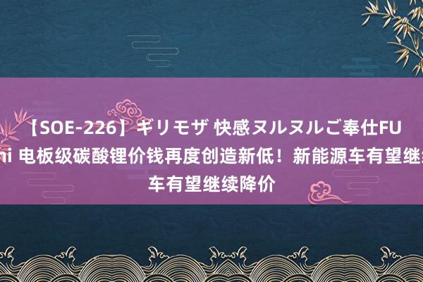 【SOE-226】ギリモザ 快感ヌルヌルご奉仕FUCK Ami 电板级碳酸锂价钱再度创造新低！新能源车有望继续降价