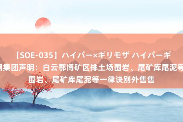 【SOE-035】ハイパー×ギリモザ ハイパーギリモザ Ami 包钢集团声明：白云鄂博矿区排土场围岩、尾矿库尾泥等一律诀别外售售