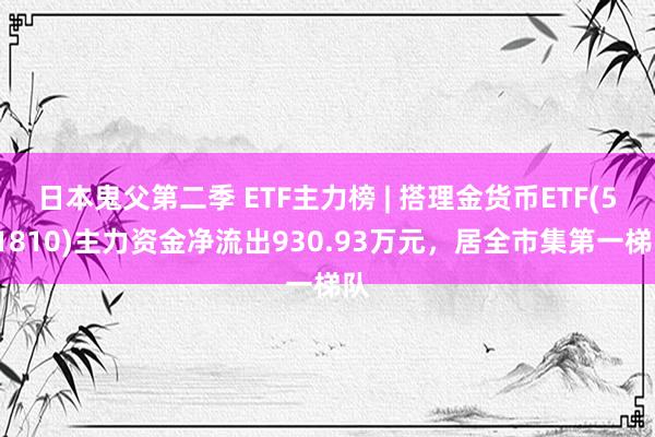 日本鬼父第二季 ETF主力榜 | 搭理金货币ETF(511810)主力资金净流出930.93万元，居全市集第一梯队