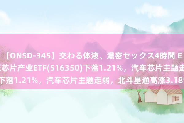 【ONSD-345】交わる体液、濃密セックス4時間 ETF最前列 | 易方达中证芯片产业ETF(516350)下落1.21%，汽车芯片主题走弱，北斗星通高涨3.18%