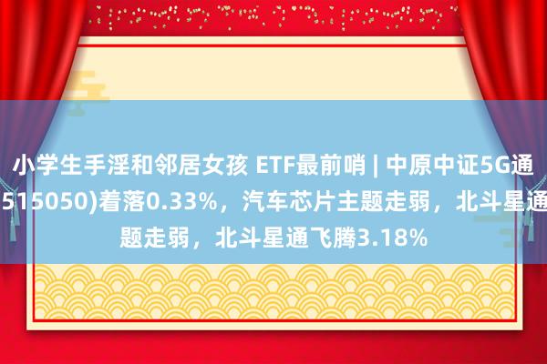 小学生手淫和邻居女孩 ETF最前哨 | 中原中证5G通讯主题ETF(515050)着落0.33%，汽车芯片主题走弱，北斗星通飞腾3.18%