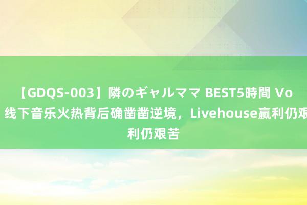 【GDQS-003】隣のギャルママ BEST5時間 Vol.2 线下音乐火热背后确凿凿逆境，Livehouse赢利仍艰苦