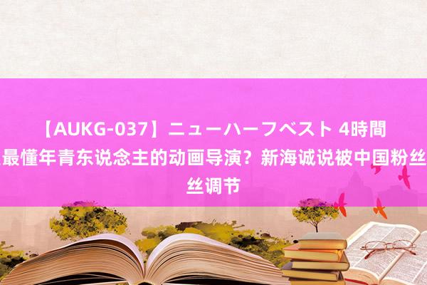 【AUKG-037】ニューハーフベスト 4時間 他是最懂年青东说念主的动画导演？新海诚说被中国粉丝调节