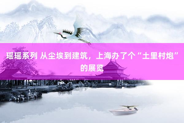 瑶瑶系列 从尘埃到建筑，上海办了个“土里村炮”的展览