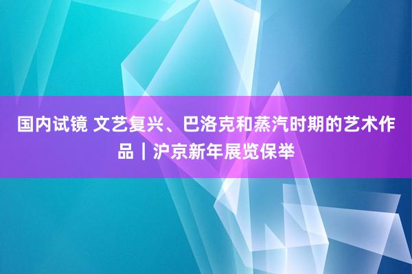 国内试镜 文艺复兴、巴洛克和蒸汽时期的艺术作品｜沪京新年展览保举