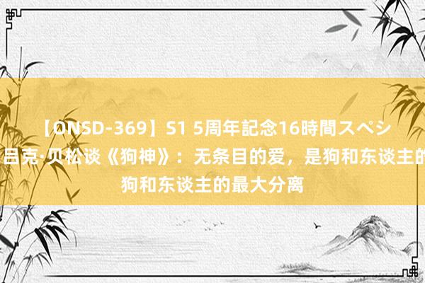 【ONSD-369】S1 5周年記念16時間スペシャル RED 吕克·贝松谈《狗神》：无条目的爱，是狗和东谈主的最大分离