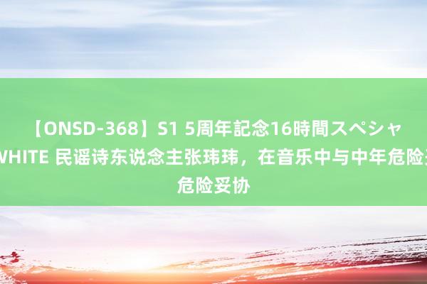 【ONSD-368】S1 5周年記念16時間スペシャル WHITE 民谣诗东说念主张玮玮，在音乐中与中年危险妥协