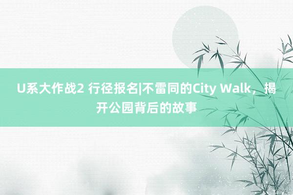 U系大作战2 行径报名|不雷同的City Walk，揭开公园背后的故事