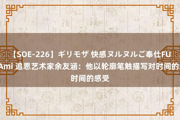 【SOE-226】ギリモザ 快感ヌルヌルご奉仕FUCK Ami 追思艺术家余友涵：他以轮廓笔触描写对时间的感受