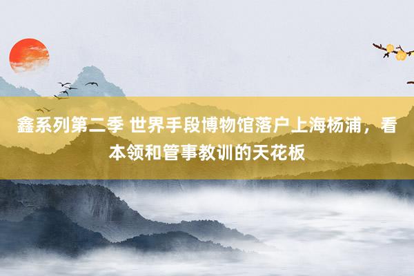 鑫系列第二季 世界手段博物馆落户上海杨浦，看本领和管事教训的天花板