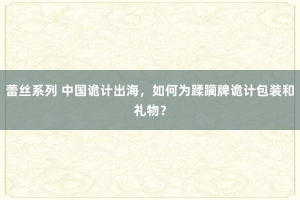 蕾丝系列 中国诡计出海，如何为蹂躏牌诡计包装和礼物？