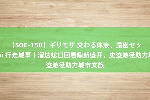 【SOE-158】ギリモザ 交わる体液、濃密セックス Ami 行走城事｜溜达蛇口回看鼎新盛开，史迹游径助力城市文旅