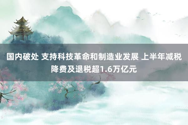 国内破处 支持科技革命和制造业发展 上半年减税降费及退税超1.6万亿元